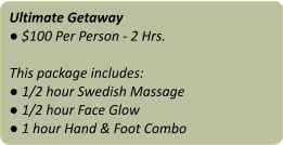 Ultimate Getaway ● $100 Per Person - 2 Hrs.  This package includes: ● 1/2 hour Swedish Massage ● 1/2 hour Face Glow ● 1 hour Hand & Foot Combo