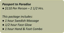 Passport to Paradise ● $110 Per Person – 2 1/2 Hrs.  This package includes: ● 1 hour Swedish Massage ● 1/2 hour Face Glow ● 1 hour Hand & Foot Combo