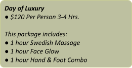 Day of Luxury ● $120 Per Person 3-4 Hrs.  This package includes: ● 1 hour Swedish Massage ● 1 hour Face Glow ● 1 hour Hand & Foot Combo