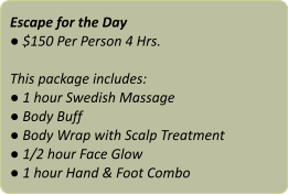 Escape for the Day ● $150 Per Person 4 Hrs.  This package includes: ● 1 hour Swedish Massage ● Body Buff ● Body Wrap with Scalp Treatment ● 1/2 hour Face Glow ● 1 hour Hand & Foot Combo