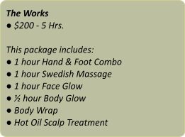 The Works ● $200 - 5 Hrs.  This package includes: ● 1 hour Hand & Foot Combo ● 1 hour Swedish Massage ● 1 hour Face Glow ● ½ hour Body Glow ● Body Wrap ● Hot Oil Scalp Treatment