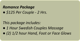 Romance Package ● $125 Per Couple - 2 Hrs.  This package includes: ● 1 Hour Swedish Couples Massage ● (2) 1/2 hour Hand, Foot or Face Glows