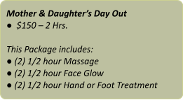 Mother & Daughter’s Day Out ●  $150 – 2 Hrs.  This Package includes: ● (2) 1/2 hour Massage ● (2) 1/2 hour Face Glow ● (2) 1/2 hour Hand or Foot Treatment