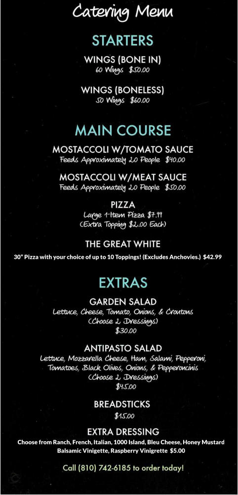 Choose from Ranch, French, Italian, 1000 Island, Bleu Cheese, Honey Mustard Balsamic Vinigette, Raspberry Vinigrette  $5.00 30” Pizza with your choice of up to 10 Toppings! (Excludes Anchovies.)  $42.99”