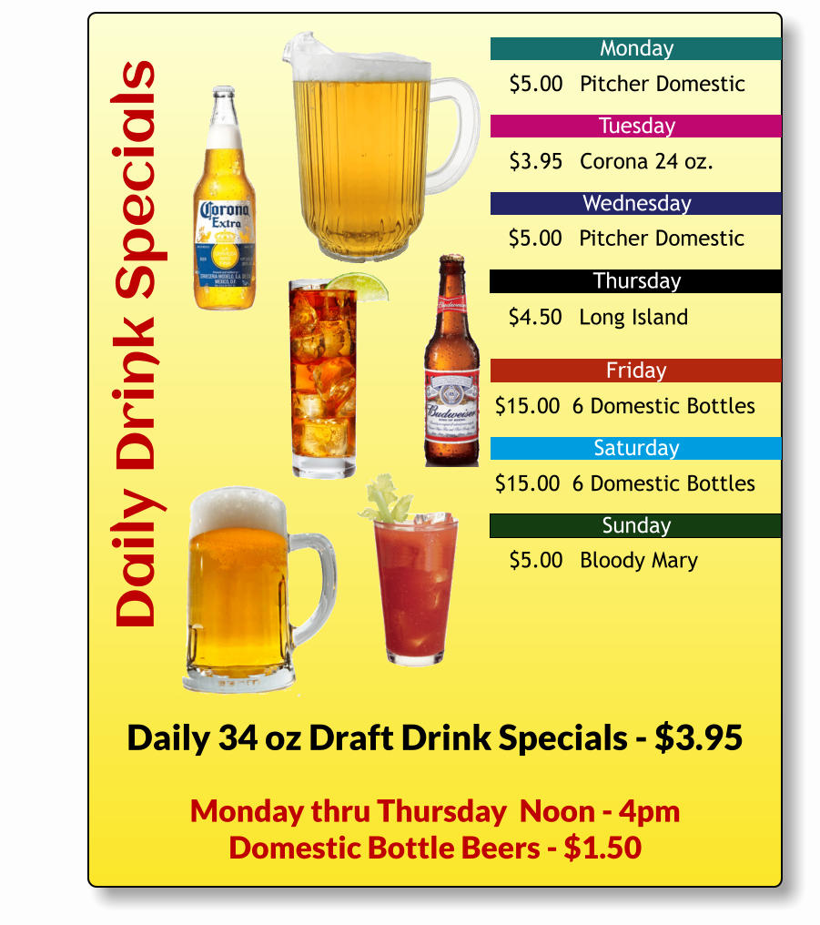 Daily Drink Specials Monday Tuesday Wednesday Friday Saturday Sunday Thursday Daily 34 oz Draft Drink Specials - $3.95 $5.00	Pitcher Domestic $3.95	Corona 24 oz. $5.00	Pitcher Domestic $4.50	Long Island $15.00	 6 Domestic Bottles $15.00	 6 Domestic Bottles $5.00	Bloody Mary Monday thru Thursday  Noon - 4pm Domestic Bottle Beers - $1.50