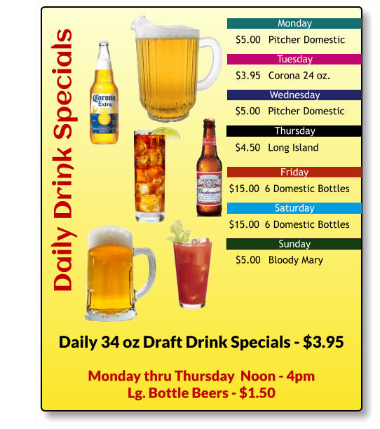 Daily Drink Specials Monday Tuesday Wednesday Friday Saturday Sunday Thursday Daily 34 oz Draft Drink Specials - $3.95 $5.00	Pitcher Domestic $3.95	Corona 24 oz. $5.00	Pitcher Domestic $4.50	Long Island $15.00	 6 Domestic Bottles $15.00	 6 Domestic Bottles $5.00	Bloody Mary Monday thru Thursday  Noon - 4pm Lg. Bottle Beers - $1.50